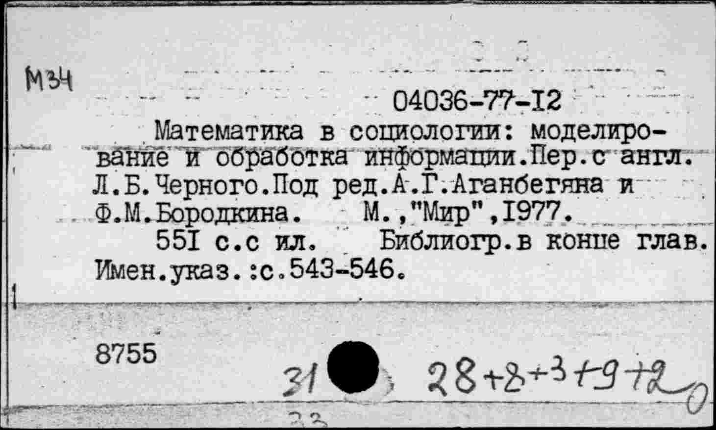 ﻿- -	’04036-77-12
Математика в социологии: моделиро-
'вйнйе'!й' обработка информации.Пер.о англ. Л.Б.Черного.Под ред.А.Г.Аганбегяна и Ф.М. Бородкина.	М.,"Мир",1977.
551 с.с ил. Библиогр.в конце глав. Имен.указ.:с.543-546.
—----------_	•--------_-------------------------------- -- г